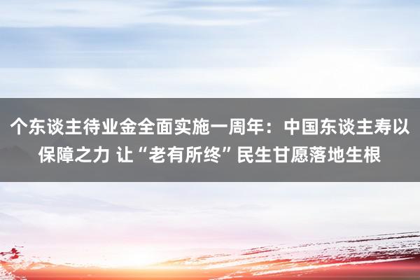 个东谈主待业金全面实施一周年：中国东谈主寿以保障之力 让“老有所终”民生甘愿落地生根